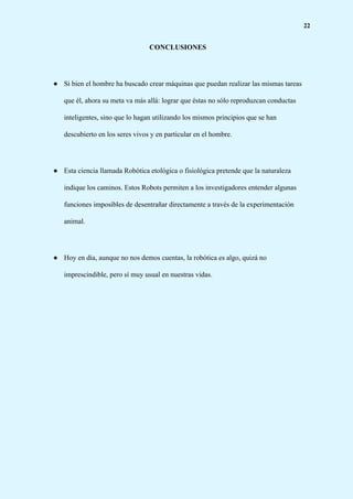 22
CONCLUSIONES
● Si bien el hombre ha buscado crear máquinas que puedan realizar las mismas tareas
que él, ahora su meta va más allá: lograr que éstas no sólo reproduzcan conductas
inteligentes, sino que lo hagan utilizando los mismos principios que se han
descubierto en los seres vivos y en particular en el hombre.
● Esta ciencia llamada Robótica etológica o fisiológica pretende que la naturaleza
indique los caminos. Estos Robots permiten a los investigadores entender algunas
funciones imposibles de desentrañar directamente a través de la experimentación
animal.
● Hoy en día, aunque no nos demos cuentas, la robótica es algo, quizá no
imprescindible, pero sí muy usual en nuestras vidas.
 