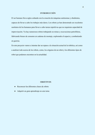 4
INTRODUCCIÓN
El ser humano lleva siglos soñando con la creación de máquinas autónomas y obedientes,
capaces de llevar a cabo los trabajos más duros. Los robots ya han demostrado ser excelentes
sustitutos de los humanos para llevar a cabo tareas repetitivas que no requieran capacidad de
improvisación. Ya hay numerosos robots trabajando en minas y excavaciones petrolíferas,
fabricando bienes de consumo en cadenas de montaje, explorando el espacio y combatiendo
en guerras.
En este proyecto vamos a intentar dar un repaso a la situación actual de la robótica, así como
a analizar todo acerca de los robots, como, los orígenes de un robot y los diferentes tipos de
robot que podemos encontrar en la actualidad.
OBJETIVOS
● Reconocer las diferentes clases de robots
● Adquirir un gran aprendizaje en este tema
 