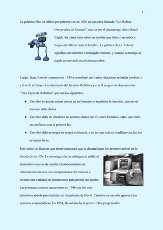7
La palabra robot se utilizó por primera vez en 1920 en una obra llamada "Los Robots
Universales de Rossum", escrita por el dramaturgo checo Karel
Capek. Su trama trata sobre un hombre que fabricó un robot y
luego este último mata al hombre. La palabra checa 'Robota'
significa servidumbre o trabajador forzado, y cuando se tradujo al
inglés se convirtió en el término robot.
Luego, Isaac Asimov comenzó en 1939 a contribuir con varias relaciones referidas a robots y
a él se le atribuye el acuñamiento del término Robótica y con él surgen las denominadas
"Tres Leyes de Robótica" que son las siguientes:
● Un robot no puede actuar contra un ser humano o, mediante la inacción, que un ser
humano sufra daños.
● Un robot debe de obedecer las órdenes dadas por los seres humanos, salvo que estén
en conflictos con la primera ley.
● Un robot debe proteger su propia existencia, a no ser que esté en conflicto con las dos
primeras leyes.
Son varios los factores que intervienen para que se desarrollaran los primeros robots en la
década de los 50's. La investigación en inteligencia artificial
desarrolló maneras de emular el procesamiento de
información humana con computadoras electrónicas e
inventó una variedad de mecanismos para probar sus teorías.
Las primeras patentes aparecieron en 1946 con los muy
primitivos robots para traslado de maquinaria de Devol. También en ese año aparecen las
primeras computadoras. En 1954, Devol diseña el primer robot programable.
 