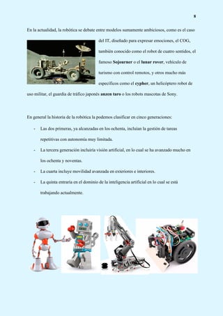 8
En la actualidad, la robótica se debate entre modelos sumamente ambiciosos, como es el caso
del IT, diseñado para expresar emociones, el COG,
también conocido como el robot de cuatro sentidos, el
famoso ​Sojourner​ o el ​lunar rover​, vehículo de
turismo con control remotos, y otros mucho más
específicos como el ​cypher​, un helicóptero robot de
uso militar, el guardia de tráfico japonés​ anzen taro​ o los robots mascotas de Sony.
En general la historia de la robótica la podemos clasificar en cinco generaciones:
- Las dos primeras, ya alcanzadas en los ochenta, incluían la gestión de tareas
repetitivas con autonomía muy limitada.
- La tercera generación incluiría visión artificial, en lo cual se ha avanzado mucho en
los ochenta y noventas.
- La cuarta incluye movilidad avanzada en exteriores e interiores.
- La quinta entraría en el dominio de la inteligencia artificial en lo cual se está
trabajando actualmente.
 