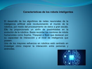 Características de los robots inteligentes
El desarrollo de los algoritmos de redes neuronales de la
inteligencia artificial está revolucionando el mundo de la
robótica, por medio del procesamiento de datos a gran escala.
Ello ha proporcionado un sinfín de posibilidades en la
evolución de la robótica. Basta recordar los nombres de robots
humanoides como Sophia, Thespian e Ibuki que destacan por
su capacidad de interacción y el nivel de inteligencia que
poseen.
Uno de los mayores esfuerzos en robótica está centrado en
investigar cómo mejorar la interacción entre personas y
androides.
 