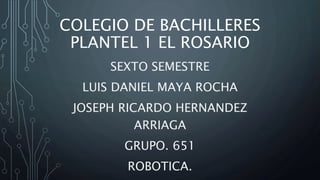 COLEGIO DE BACHILLERES
PLANTEL 1 EL ROSARIO
SEXTO SEMESTRE
LUIS DANIEL MAYA ROCHA
JOSEPH RICARDO HERNANDEZ
ARRIAGA
GRUPO. 651
ROBOTICA.
 