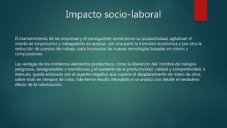 Impacto socio-laboral
El mantenimiento de las empresas y el consiguiente aumento en su productividad, aglutinan el
interés de empresarios y trabajadores en aceptar, por una parte la inversión económica y por otra la
reducción de puestos de trabajo, para incorporar las nuevas tecnologías basadas en robots y
computadores.
Las ventajas de los modernos elementos productivos, como la liberación del, hombre de trabajos
peligrosos, desagradables o monótonos y el aumento de la productividad, calidad y competitividad, a
menudo, queda eclipsado por el aspecto negativo que supone el desplazamiento de mano de obra,
sobre todo en tiempos de crisis. Este temor resulta infundado si se analiza con detalle el verdadero
efecto de la robotización.
 