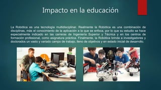 Impacto en la educación
La Robótica es una tecnología multidisciplinar. Realmente la Robótica es una combinación de
disciplinas, más el conocimiento de la aplicación a la que se enfoca, por lo que su estudio se hace
especialmente indicado en las carreras de Ingeniería Superior y Técnica y en los centros de
formación profesional, como asignatura práctica. Finalmente, la Robótica brinda a investigadores y
doctorados un vasto y variado campo de trabajo, lleno de objetivos y en estado inicial de desarrollo.
 