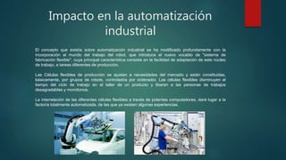 Impacto en la automatización
industrial
El concepto que existía sobre automatización industrial se ha modificado profundamente con la
incorporación al mundo del trabajo del robot, que introduce el nuevo vocablo de "sistema de
fabricación flexible", cuya principal característica consiste en la facilidad de adaptación de este núcleo
de trabajo, a tareas diferentes de producción.
Las Células flexibles de producción se ajustan a necesidades del mercado y están constituidas,
básicamente, por grupos de robots, controlados por ordenador. Las células flexibles disminuyen el
tiempo del ciclo de trabajo en el taller de un producto y liberan a las personas de trabajos
desagradables y monótonos.
La interrelación de las diferentes células flexibles a través de potentes computadores, dará lugar a la
factoría totalmente automatizada, de las que ya existen algunas experiencias.
 