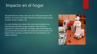 Impacto en el hogar
Actualmente los robots cada vez nos sustituyen tareas más
difíciles. En el caso del hogar tenemos muchas tareas, podar
el pasto, barrer, trapear, etc.
En estos tiempos los robots han ido evolucionando, una
característica de esto es que se hacen más prácticos,
pequeños y menos ruidosos. También cabe mencionar que
con el paso de los años han ido costando menos dinero, de
igual manera porque su fabricación es más práctica y sin
mayor esfuerzo.
 