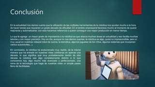 Conclusión
En la actualidad nos damos cuenta que la utilización de las múltiples herramientas de la robótica nos ayudan mucho a la hora
de hacer tareas que requieran un grado elevado de dificultad .En el ámbito empresarial favorece mucho al momento de querer
mejorarse y automatizarse ,con esto hacemos referencia a querer conseguir una mayor producción en menor tiempo.
En conclusión, la robótica ha evolucionado muy rápido, de la misma
manera que ha entrado en nuestras vidas cotidianas en apenas una
década, lo que significa que muy probablemente dentro de otra
década la robótica sea algo completamente distinto a lo que
conocemos hoy, algo mucho más avanzado y perfeccionado, una
rama de la tecnología que haga de nuestras vidas un simple paseo
lleno de facilidades.
Lo que le agrega un mayor grado de importancia a la robótica es que abarca muchas áreas en actualidad y eso facilita muchas
labores y con mayor precisión. Hoy en día, aunque no nos demos cuentas, la robótica es algo, quizá no imprescindible, pero sí
muy usual en nuestras vidas(el robot de cocina, la domótica, algunos juguetes de los niños, algunos sistemas que incorporan
ciertos automóviles...).
 