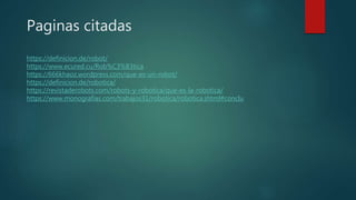 Paginas citadas
https://definicion.de/robot/
https://www.ecured.cu/Rob%C3%B3tica
https://666khaoz.wordpress.com/que-es-un-robot/
https://definicion.de/robotica/
https://revistaderobots.com/robots-y-robotica/que-es-la-robotica/
https://www.monografias.com/trabajos31/robotica/robotica.shtml#conclu
 