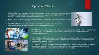 • ANDROIDES: Estos robots son los que tienden a actuar y parecer como seres humanos. Buscan
imitar parcial o totalmente la manera de un humano; se les usa para la experimentación y el
estudio, ya que no están suficientemente desarrollados.
• MOVILES: De acuerdo a la programación que tienen, se desplazan con ruedas, sensores o patas.
• INDUSTRIALES: Éstos se utilizan de manera mecánica y/o electrónica. Estos tienen
como objetivo manipular objetos para su fabricación de forma automática
• MEDICOS: Funcionan como prótesis o sustituciones de órganos o extremidades del cuerpo humano
para realizar su función. Además de que existen robots programados para realizar ciertas
intervenciones quirúrgicas.
• TELEOPERADORES: estos robots son controlados de manera remota por un operador humano. A
estos artilugios se los utiliza en situaciones extremas como la desactivación de una bomba o bien,
para manipular residuos tóxicos
• ZOOMÓRFICOS: Estos robots son los que tienden a actuar y parecer como animales. Se pueden
dividir en caminadores y no caminadores, éstos últimos son menos desarrollados que los
caminadores; Son útiles para exploraciones volcánicas y espaciales.
Tipos de Robots
 