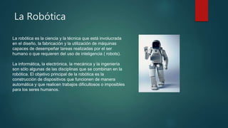 La Robótica
La robótica es la ciencia y la técnica que está involucrada
en el diseño, la fabricación y la utilización de máquinas
capaces de desempeñar tareas realizadas por el ser
humano o que requieren del uso de inteligencia ( robots).
La informática, la electrónica, la mecánica y la ingeniería
son sólo algunas de las disciplinas que se combinan en la
robótica. El objetivo principal de la robótica es la
construcción de dispositivos que funcionen de manera
automática y que realicen trabajos dificultosos o imposibles
para los seres humanos.
 