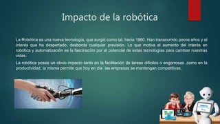 Impacto de la robótica
La Robótica es una nueva tecnología, que surgió como tal, hacia 1960. Han transcurrido pocos años y el
interés que ha despertado, desborda cualquier previsión. Lo que motiva el aumento del interés en
robótica y automatización es la fascinación por el potencial de estas tecnologías para cambiar nuestras
vidas.
La robótica posee un obvio impacto tanto en la facilitación de tareas difíciles o engorrosas ,como en la
productividad, la misma permite que hoy en día las empresas se mantengan competitivas.
 