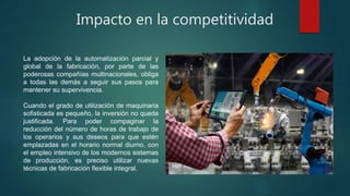 Impacto en la competitividad
La adopción de la automatización parcial y
global de la fabricación, por parte de las
poderosas compañías multinacionales, obliga
a todas las demás a seguir sus pasos para
mantener su supervivencia.
Cuando el grado de utilización de maquinaria
sofisticada es pequeño, la inversión no queda
justificada. Para poder compaginar la
reducción del número de horas de trabajo de
los operarios y sus deseos para que estén
emplazadas en el horario normal diurno, con
el empleo intensivo de los modernos sistemas
de producción, es preciso utilizar nuevas
técnicas de fabricación flexible integral.
 