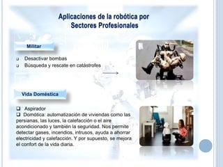 Aplicaciones de la robótica por
Sectores Profesionales
Militar
 Desactivar bombas
 Búsqueda y rescate en catástrofes
Vida Doméstica
 Aspirador
 Domótica: automatización de viviendas como las
persianas, las luces, la calefacción o el aire
acondicionado y también la seguridad. Nos permite
detectar gases, incendios, intrusos, ayuda a ahorrar
electricidad y calefacción. Y por supuesto, se mejora
el confort de la vida diaria.
 