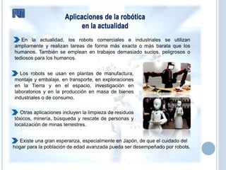 Aplicaciones de la robótica
en la actualidad
 En la actualidad, los robots comerciales e industriales se utilizan
ampliamente y realizan tareas de forma más exacta o más barata que los
humanos. También se emplean en trabajos demasiado sucios, peligrosos o
tediosos para los humanos.
 Los robots se usan en plantas de manufactura,
montaje y embalaje, en transporte, en exploraciones
en la Tierra y en el espacio, investigación en
laboratorios y en la producción en masa de bienes
industriales o de consumo.
 Otras aplicaciones incluyen la limpieza de residuos
tóxicos, minería, búsqueda y rescate de personas y
localización de minas terrestres.
Existe una gran esperanza, especialmente en Japón, de que el cuidado del
hogar para la población de edad avanzada pueda ser desempeñado por robots.
 