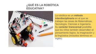 ¿QUÉ ES LA ROBÓTICA
EDUCATIVA?
La robótica es un método
interdisciplinario en el que se
trabajan las áreas de Matemáticas,
Tecnología, Ciencias e Ingeniería.
Su carácter transversal posibilita
que los niños también desarrollen el
pensamiento lógico, la imaginación y
la lingüística (incluidos términos en
inglés)
 
