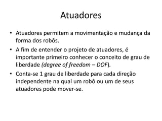Atuadores
• Atuadores permitem a movimentação e mudança da
forma dos robôs.
• A fim de entender o projeto de atuadores, é
importante primeiro conhecer o conceito de grau de
liberdade (degree of freedom – DOF).
• Conta-se 1 grau de liberdade para cada direção
independente na qual um robô ou um de seus
atuadores pode mover-se.
 