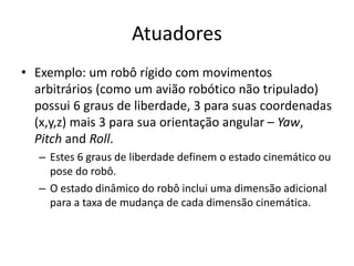 Atuadores
• Exemplo: um robô rígido com movimentos
arbitrários (como um avião robótico não tripulado)
possui 6 graus de liberdade, 3 para suas coordenadas
(x,y,z) mais 3 para sua orientação angular – Yaw,
Pitch and Roll.
– Estes 6 graus de liberdade definem o estado cinemático ou
pose do robô.
– O estado dinâmico do robô inclui uma dimensão adicional
para a taxa de mudança de cada dimensão cinemática.
 