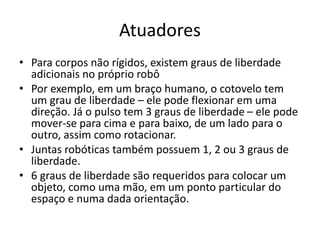 Atuadores
• Para corpos não rígidos, existem graus de liberdade
adicionais no próprio robô
• Por exemplo, em um braço humano, o cotovelo tem
um grau de liberdade – ele pode flexionar em uma
direção. Já o pulso tem 3 graus de liberdade – ele pode
mover-se para cima e para baixo, de um lado para o
outro, assim como rotacionar.
• Juntas robóticas também possuem 1, 2 ou 3 graus de
liberdade.
• 6 graus de liberdade são requeridos para colocar um
objeto, como uma mão, em um ponto particular do
espaço e numa dada orientação.
 