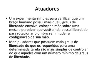 Atuadores
• Um experimento simples para verificar que um
braço humano possui mais que 6 graus de
liberdade envolve colocar a mão sobre uma
mesa e perceber que você ainda possui liberdade
para rotacionar o ombro sem mudar a
configuração de sua mão.
• Manipuladores que possuem mais graus de
liberdade do que os requeridos para uma
determinada tarefa são mais simples de controlar
do que aqueles com um número mínimo de graus
de liberdade.
 