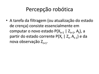 Percepção robótica
• A tarefa da filtragem (ou atualização do estado
de crença) consiste essencialmente em
computar o novo estado P(Xt+1 | Zt+1, At), a
partir do estado corrente P(Xt | Zt, At-1) e da
nova observação Zt+1.
 