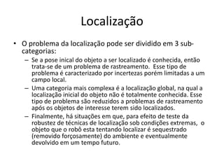 Localização
• O problema da localização pode ser dividido em 3 sub-
categorias:
– Se a pose inical do objeto a ser localizado é conhecida, então
trata-se de um problema de rastreamento. Esse tipo de
problema é caracterizado por incertezas porém limitadas a um
campo local.
– Uma categoria mais complexa é a localização global, na qual a
localização inicial do objeto não é totalmente conhecida. Esse
tipo de problema são reduzidos a problemas de rastreamento
após os objetos de interesse terem sido localizados.
– Finalmente, há situações em que, para efeito de teste da
robustez de técnicas de localização sob condições extremas, o
objeto que o robô esta tentando localizar é sequestrado
(removido forçosamente) do ambiente e eventualmente
devolvido em um tempo futuro.
 