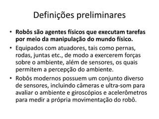 Definições preliminares
• Robôs são agentes físicos que executam tarefas
por meio da manipulação do mundo físico.
• Equipados com atuadores, tais como pernas,
rodas, juntas etc., de modo a exercerem forças
sobre o ambiente, além de sensores, os quais
permitem a percepção do ambiente.
• Robôs modernos possuem um conjunto diverso
de sensores, incluindo câmeras e ultra-som para
avaliar o ambiente e giroscópios e acelerômetros
para medir a própria movimentação do robô.
 