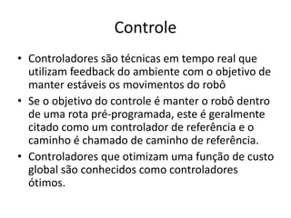 Controle
• Controladores são técnicas em tempo real que
utilizam feedback do ambiente com o objetivo de
manter estáveis os movimentos do robô
• Se o objetivo do controle é manter o robô dentro
de uma rota pré-programada, este é geralmente
citado como um controlador de referência e o
caminho é chamado de caminho de referência.
• Controladores que otimizam uma função de custo
global são conhecidos como controladores
ótimos.
 