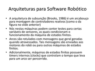 Arquiteturas para Software Robótico
• A arquitetura de subsunção (Brooks, 1986) é um arcabouço
para montagem de controladores reativos (como o da
figura no slide anterior)
• Nós nestas máquinas podem conter testes para certas
variáveis de sensores, as quais condicionam o
funcionamento da máquina de estados finitos.
• Arcos são rotulados com mensagens que geral geradas
quando atravessados. Tais mensagens são enviadas aos
motores do robô ou para outras máquinas de estados
finitos.
• Adicionalmente, máquinas de estados finitos possuem
timers internos (clocks) que controlam o tempo que leva
para um arco ser percorrido.
 