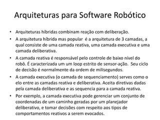 Arquiteturas para Software Robótico
• Arquiteturas híbridas combinam reação com deliberação.
• A arquitetura híbrida mas popular é a arquitetura de 3 camadas, a
qual consiste de uma camada reativa, uma camada executiva e uma
camada deliberativa.
• A camada reativa é responsável pelo controle de baixo nível do
robô. É caracterizada um um loop estrito de sensor-ação. Seu ciclo
de decisão é normalmente da ordem de milisegundos.
• A camada executiva (o camada de sequenciamento) serves como o
elo entre as camadas reativa e deliberativa. Aceita diretivas dadas
pela camada deliberativa e as sequencia para a camada reativa.
• Por exemplo, a camada executiva pode gerenciar um conjunto de
coordenadas de um caminho geradas por um planejador
deliberativo, e tomar decisões com respeito aos tipos de
comportamentos reativos a serem evocados.
 