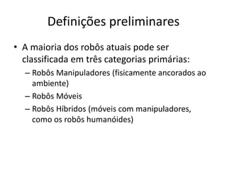 Definições preliminares
• A maioria dos robôs atuais pode ser
classificada em três categorias primárias:
– Robôs Manipuladores (fisicamente ancorados ao
ambiente)
– Robôs Móveis
– Robôs Híbridos (móveis com manipuladores,
como os robôs humanóides)
 