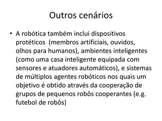 Outros cenários
• A robótica também inclui dispositivos
protéticos (membros artificiais, ouvidos,
olhos para humanos), ambientes inteligentes
(como uma casa inteligente equipada com
sensores e atuadores automáticos), e sistemas
de múltiplos agentes robóticos nos quais um
objetivo é obtido através da cooperação de
grupos de pequenos robôs cooperantes (e.g.
futebol de robôs)
 