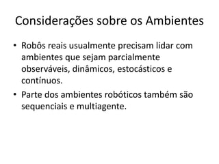 Considerações sobre os Ambientes
• Robôs reais usualmente precisam lidar com
ambientes que sejam parcialmente
observáveis, dinâmicos, estocásticos e
contínuos.
• Parte dos ambientes robóticos também são
sequenciais e multiagente.
 