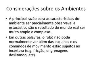 Considerações sobre os Ambientes
• A principal razão para as características do
ambiente ser parcialmente observável e
estocástico são o resultado do mundo real ser
muito amplo e complexo.
• Em outras palavras, o robô não pode
normalmente ver além das esquinas e os
comandos de movimento estão sujeitos ao
incerteza (e.g. fricção, engrenagens
deslizando, etc).
 
