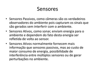 Sensores
• Sensores Passivos, como câmeras são os verdadeiros
observadores do ambiente pois capturam os sinais que
são gerados sem interferir com o ambiente.
• Sensores Ativos, como sonar, enviam energia para o
ambiente e dependem do fato desta energia ser
refletida de volta ao sensor.
• Sensores Ativos normalmente fornecem mais
informação que sensores passivos, mas ao custo de
maior consumo de energia, possibilidade de
interferência entre múltiplos sensores ou de gerar
perturbações no ambiente.
 