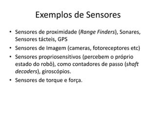 Exemplos de Sensores
• Sensores de proximidade (Range Finders), Sonares,
Sensores tácteis, GPS
• Sensores de Imagem (cameras, fotoreceptores etc)
• Sensores propriosensitivos (percebem o próprio
estado do robô), como contadores de passo (shaft
decoders), giroscópios.
• Sensores de torque e força.
 
