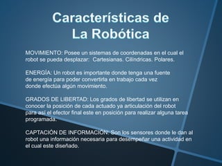 MOVIMIENTO: Posee un sistemas de coordenadas en el cual el
robot se pueda desplazar: Cartesianas. Cilíndricas. Polares.
ENERGÍA: Un robot es importante donde tenga una fuente
de energía para poder convertirla en trabajo cada vez
donde efectúa algún movimiento.
GRADOS DE LIBERTAD: Los grados de libertad se utilizan en
conocer la posición de cada actuado ya articulación del robot
para así el efector final este en posición para realizar alguna tarea
programada.
CAPTACIÓN DE INFORMACIÓN: Son los sensores donde le dan al
robot una información necesaria para desempeñar una actividad en
el cual este diseñado.
 