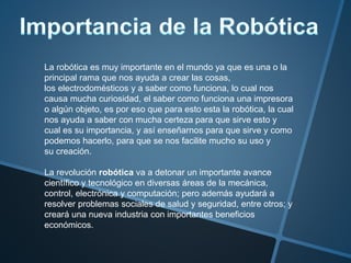 La robótica es muy importante en el mundo ya que es una o la
principal rama que nos ayuda a crear las cosas,
los electrodomésticos y a saber como funciona, lo cual nos
causa mucha curiosidad, el saber como funciona una impresora
o algún objeto, es por eso que para esto esta la robótica, la cual
nos ayuda a saber con mucha certeza para que sirve esto y
cual es su importancia, y así enseñarnos para que sirve y como
podemos hacerlo, para que se nos facilite mucho su uso y
su creación.
La revolución robótica va a detonar un importante avance
científico y tecnológico en diversas áreas de la mecánica,
control, electrónica y computación; pero además ayudará a
resolver problemas sociales de salud y seguridad, entre otros; y
creará una nueva industria con importantes beneficios
económicos.
 