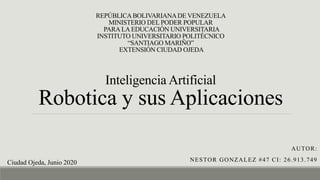 REPÚBLICABOLIVARIANADE VENEZUELA
MINISTERIO DEL PODER POPULAR
PARALAEDUCACIÓN UNIVERSITARIA
INSTITUTO UNIVERSITARIO POLITÉCNICO
“SANTIAGO MARIÑO”
EXTENSIÓN CIUDAD OJEDA
Inteligencia Artificial
Robotica y sus Aplicaciones
AUTOR:
NESTOR GONZALEZ #47 CI: 26.913.749Ciudad Ojeda, Junio 2020
 