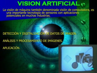 VISION ARTIFICIAL La visión de máquina también denominada visión de computadora, es una importante tecnología de sensores con aplicaciones potenciales en muchas industrias. DETECCIÓN Y DIGITALIZACIÓN DE DATOS DE IMAGEN.          ANÁLISIS Y PROCESAMIENTO DE IMÁGENES.     .   APLICACIÓN. 