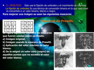 2.- SIMILITUD.     Este usa la fijación de umbrales y el crecimiento de regiones. La fijación de umbrales  Es una técnica de conversión binaria en la que cada pixel es convertido a un valor binario, blanco o negro.  Para mejorar una imágen se usan las siguientes mascaras: Mascaras de Prewitt. La figura siguiente  muestra las mascaras  que fueron usadas sobre un objeto. a) Imágen original. b) Imágen usando la mascara de Prewitt. c) Aplicación del valor máximo de color  blanco. d) Se le asignó un valor cero (negro) en  aquellos puntos que no excedia al valor  del color blanco.   