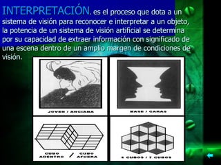 INTERPRETACIÓN .  es el proceso que dota a un sistema de visión para reconocer e interpretar a un objeto, la potencia de un sistema de visión artificial se determina por su capacidad de extraer información con significado de una escena dentro de un amplio margen de condiciones de visión.   