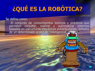 ¿QUÉ ES LA ROBÓTICA? Se define como:  El conjunto de conocimientos teóricos y prácticos que permiten concebir, realizar y automatizar sistemas basados en estructuras mecánicas poliarticuladas, dotados de un determinado grado de "inteligencia".  