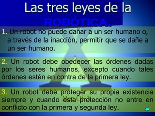 Las tres leyes de la  robótica. 1.  Un robot no puede dañar a un ser humano o, a través de la inacción, permitir que se dañe a un ser humano. 3.  Un robot debe proteger su propia existencia siempre y cuando esta protección no entre en conflicto con la primera y segunda ley. 2.  Un robot debe obedecer las órdenes dadas por los seres humanos, excepto cuando tales órdenes estén en contra de la primera ley. 