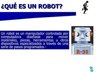 ¿QUÉ ES UN ROBOT? .  Un robot es un manipulador controlado por computadora diseñada para mover materiales, piezas, herramientas u otros dispositivos especializados a través de una serie de pasos programados  - 