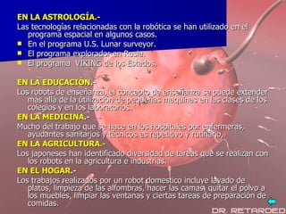 EN LA ASTROLOGÍA.- Las tecnologías relacionadas con la robótica se han utilizado en el programa espacial en algunos casos. En el programa U.S. Lunar surveyor. El programa explorador en Rusia. El programa  VIKING de los Estados. EN LA EDUCACIÓN .- Los robots de enseñanza, el concepto de enseñanza se puede extender más allá de la utilización de pequeñas maquinas en las clases de los colegios y en los laboratorios.   EN LA MEDICINA .- Mucho del trabajo que se hace en los hospitales por enfermeras, ayudantes sanitarios y técnicos es repetitivo y rutinario,  EN LA AGRICULTURA.- Los japoneses han identificado diversidad de tareas que se realizan con los robots en la agricultura e industrias.  EN EL HOGAR .- Los trabajos realizados por un robot domestico incluye lavado de platos, limpieza de las alfombras, hacer las camas, quitar el polvo a los muebles, limpiar las ventanas y ciertas tareas de preparación de comidas.  