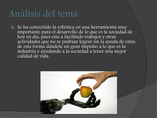 Análisis del tema
 Se ha convertido la robótica en una herramienta muy
importante para el desarrollo de lo que es la sociedad de
hoy en día, pues esta a facilitado trabajos y otras
actividades que no se podrían lograr sin la ayuda de estas,
de esta forma dándole un gran impulso a lo que es la
industria y ayudando a la sociedad a tener una mejor
calidad de vida.
 