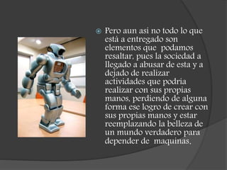  Pero aun así no todo lo que
está a entregado son
elementos que podamos
resaltar, pues la sociedad a
llegado a abusar de esta y a
dejado de realizar
actividades que podría
realizar con sus propias
manos, perdiendo de alguna
forma ese logro de crear con
sus propias manos y estar
reemplazando la belleza de
un mundo verdadero para
depender de maquinas.
 