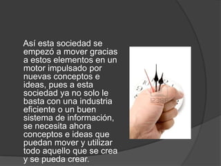     Así esta sociedad se empezó a mover gracias a estos elementos en un motor impulsado por nuevas conceptos e ideas, pues a esta sociedad ya no solo le basta con una industria eficiente o un buen sistema de información, se necesita ahora conceptos e ideas que puedan mover y utilizar todo aquello que se crea y se pueda crear.