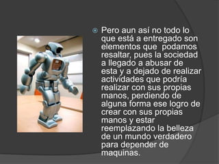 Pero aun así no todo lo que está a entregado son elementos que  podamos resaltar, pues la sociedad a llegado a abusar de esta y a dejado de realizar actividades que podría realizar con sus propias manos, perdiendo de alguna forma ese logro de crear con sus propias manos y estar reemplazando la belleza de un mundo verdadero para depender de  maquinas.