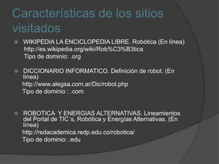 Características de los sitios visitadosWIKIPEDIA LA ENCICLOPEDIA LIBRE. Robótica (En línea)      http://es.wikipedia.org/wiki/Rob%C3%B3ticaTipo de dominio: .orgDICCIONARIO INFORMATICO. Definición de robot. (En línea)     http://www.alegsa.com.ar/Dic/robot.phpTipo de dominio : .com ROBOTICA  Y ENERGIAS ALTERNATIVAS. Lineamientos del Portal de TIC´s, Robótica y Energías Alternativas. (En línea)     http://redacademica.redp.edu.co/robotica/    Tipo de dominio: .edu